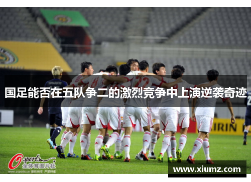 国足能否在五队争二的激烈竞争中上演逆袭奇迹