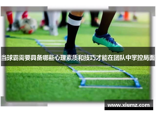 当球霸需要具备哪些心理素质和技巧才能在团队中掌控局面