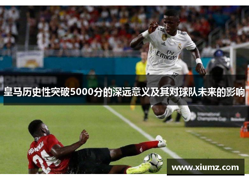 皇马历史性突破5000分的深远意义及其对球队未来的影响